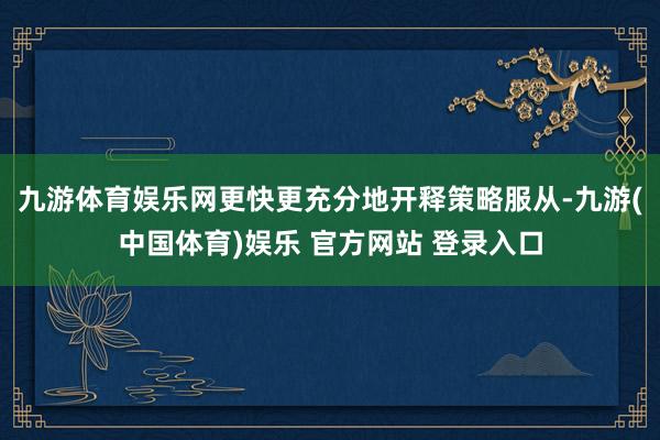 九游体育娱乐网更快更充分地开释策略服从-九游(中国体育)娱乐 官方网站 登录入口