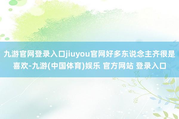 九游官网登录入口jiuyou官网好多东说念主齐很是喜欢-九游(中国体育)娱乐 官方网站 登录入口