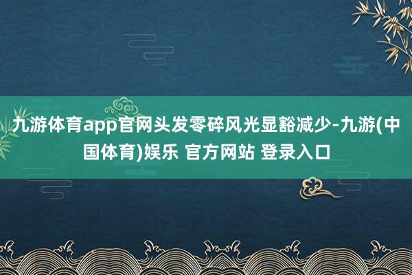 九游体育app官网头发零碎风光显豁减少-九游(中国体育)娱乐 官方网站 登录入口