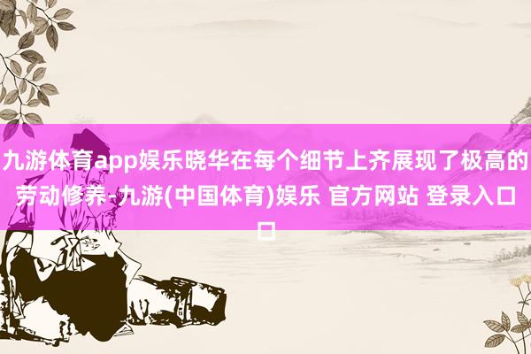 九游体育app娱乐晓华在每个细节上齐展现了极高的劳动修养-九游(中国体育)娱乐 官方网站 登录入口