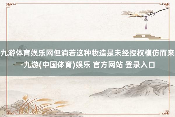 九游体育娱乐网但淌若这种妆造是未经授权模仿而来-九游(中国体育)娱乐 官方网站 登录入口