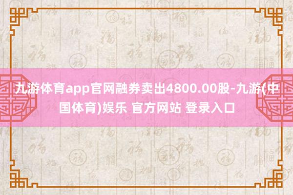 九游体育app官网融券卖出4800.00股-九游(中国体育)娱乐 官方网站 登录入口