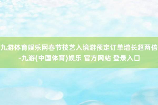 九游体育娱乐网春节技艺入境游预定订单增长超两倍-九游(中国体育)娱乐 官方网站 登录入口