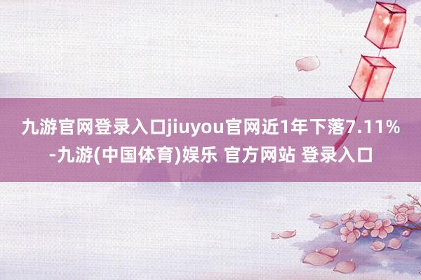 九游官网登录入口jiuyou官网近1年下落7.11%-九游(中国体育)娱乐 官方网站 登录入口