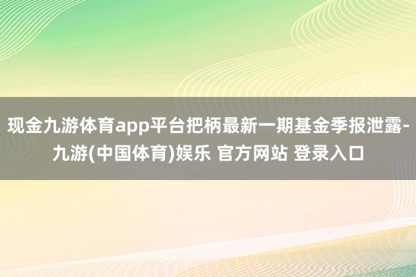 现金九游体育app平台把柄最新一期基金季报泄露-九游(中国体育)娱乐 官方网站 登录入口