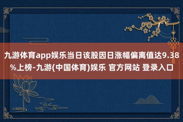九游体育app娱乐当日该股因日涨幅偏离值达9.38%上榜-九游(中国体育)娱乐 官方网站 登录入口
