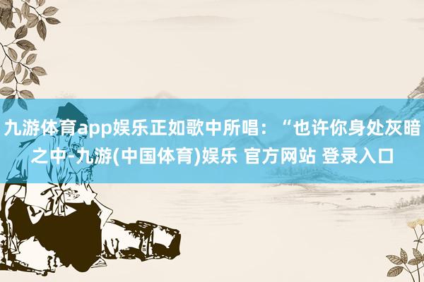 九游体育app娱乐正如歌中所唱：“也许你身处灰暗之中-九游(中国体育)娱乐 官方网站 登录入口