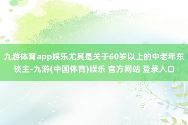 九游体育app娱乐尤其是关于60岁以上的中老年东谈主-九游(中国体育)娱乐 官方网站 登录入口