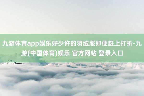 九游体育app娱乐好少许的羽绒服即便赶上打折-九游(中国体育)娱乐 官方网站 登录入口