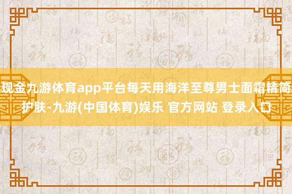 现金九游体育app平台每天用海洋至尊男士面霜精简护肤-九游(中国体育)娱乐 官方网站 登录入口