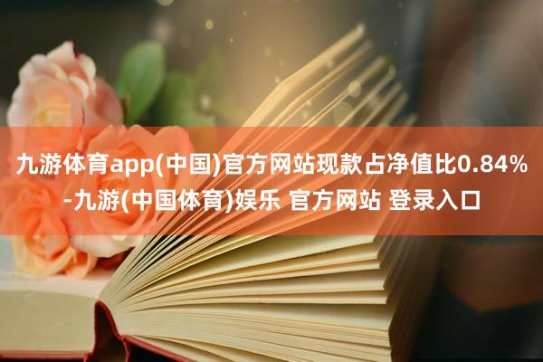 九游体育app(中国)官方网站现款占净值比0.84%-九游(中国体育)娱乐 官方网站 登录入口