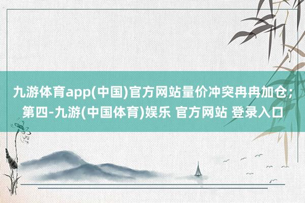 九游体育app(中国)官方网站量价冲突冉冉加仓；第四-九游(中国体育)娱乐 官方网站 登录入口