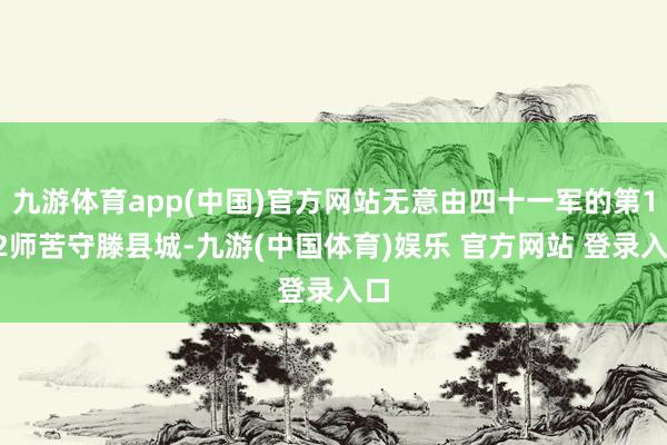 九游体育app(中国)官方网站无意由四十一军的第122师苦守滕县城-九游(中国体育)娱乐 官方网站 登录入口