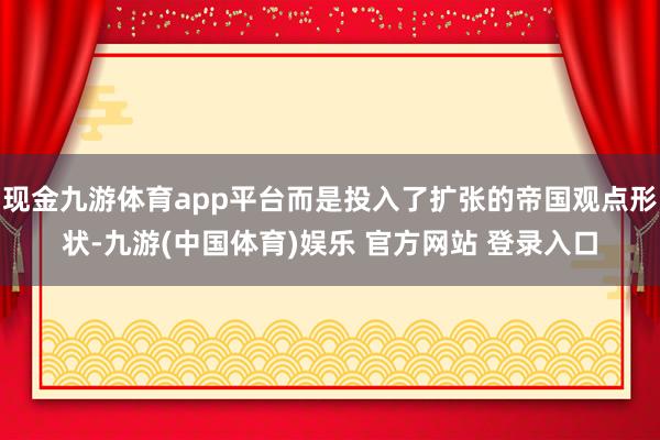 现金九游体育app平台而是投入了扩张的帝国观点形状-九游(中国体育)娱乐 官方网站 登录入口
