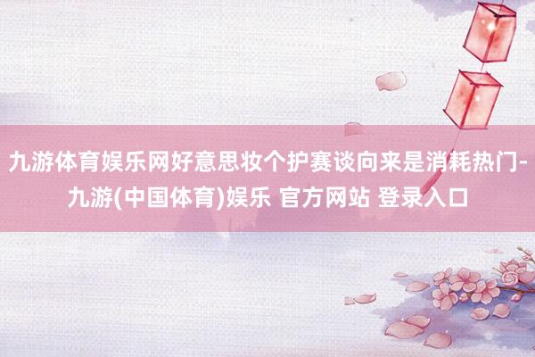 九游体育娱乐网好意思妆个护赛谈向来是消耗热门-九游(中国体育)娱乐 官方网站 登录入口