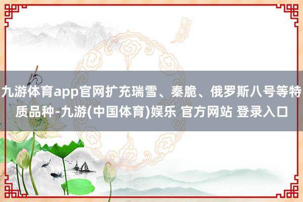 九游体育app官网扩充瑞雪、秦脆、俄罗斯八号等特质品种-九游(中国体育)娱乐 官方网站 登录入口