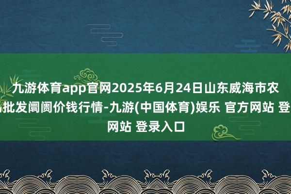 九游体育app官网2025年6月24日山东威海市农副居品批发阛阓价钱行情-九游(中国体育)娱乐 官方网站 登录入口