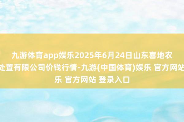 九游体育app娱乐2025年6月24日山东喜地农居品市集处置有限公司价钱行情-九游(中国体育)娱乐 官方网站 登录入口