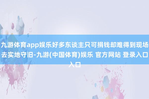 九游体育app娱乐好多东谈主只可捐钱却难得到现场去实地守旧-九游(中国体育)娱乐 官方网站 登录入口