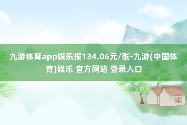 九游体育app娱乐报134.06元/张-九游(中国体育)娱乐 官方网站 登录入口