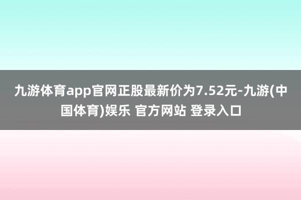 九游体育app官网正股最新价为7.52元-九游(中国体育)娱乐 官方网站 登录入口