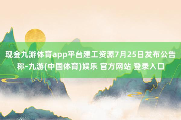 现金九游体育app平台建工资源7月25日发布公告称-九游(中国体育)娱乐 官方网站 登录入口