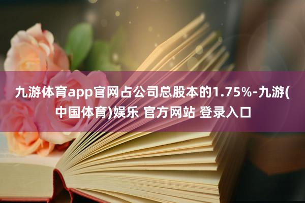 九游体育app官网占公司总股本的1.75%-九游(中国体育)娱乐 官方网站 登录入口