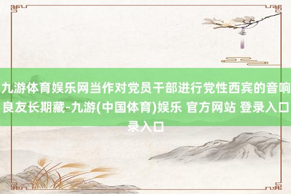 九游体育娱乐网当作对党员干部进行党性西宾的音响良友长期藏-九游(中国体育)娱乐 官方网站 登录入口