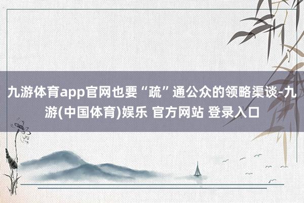 九游体育app官网也要“疏”通公众的领略渠谈-九游(中国体育)娱乐 官方网站 登录入口