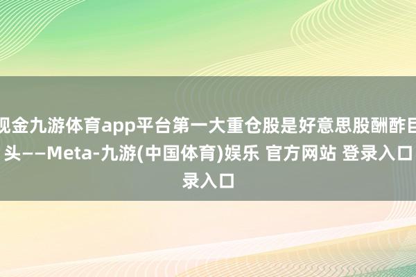 现金九游体育app平台第一大重仓股是好意思股酬酢巨头——Meta-九游(中国体育)娱乐 官方网站 登录入口