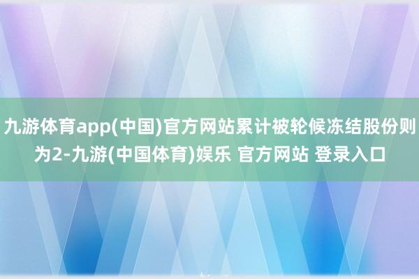 九游体育app(中国)官方网站累计被轮候冻结股份则为2-九游(中国体育)娱乐 官方网站 登录入口
