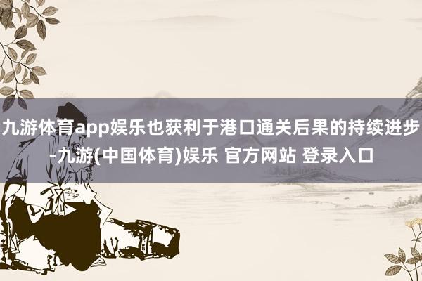 九游体育app娱乐也获利于港口通关后果的持续进步-九游(中国体育)娱乐 官方网站 登录入口