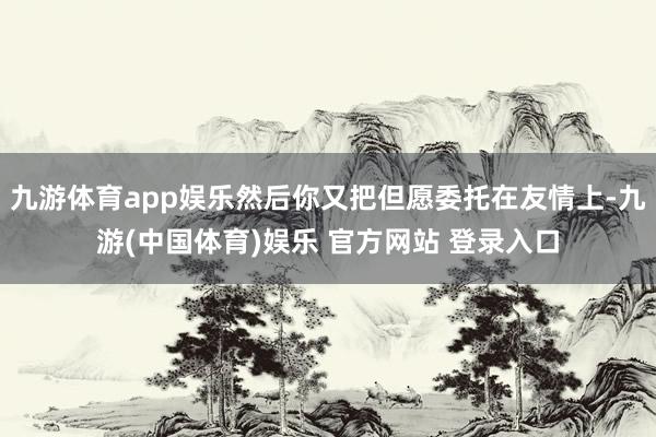 九游体育app娱乐然后你又把但愿委托在友情上-九游(中国体育)娱乐 官方网站 登录入口