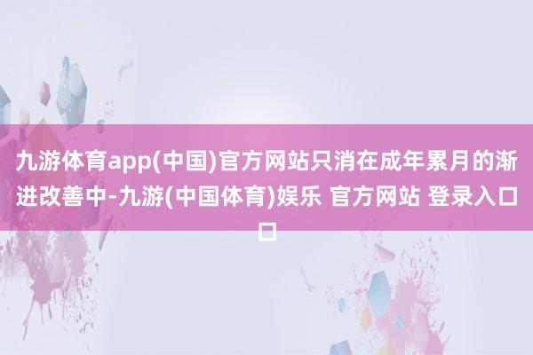 九游体育app(中国)官方网站只消在成年累月的渐进改善中-九游(中国体育)娱乐 官方网站 登录入口
