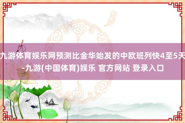 九游体育娱乐网预测比金华始发的中欧班列快4至5天-九游(中国体育)娱乐 官方网站 登录入口