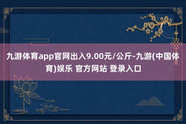 九游体育app官网出入9.00元/公斤-九游(中国体育)娱乐 官方网站 登录入口