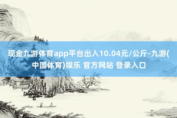 现金九游体育app平台出入10.04元/公斤-九游(中国体育)娱乐 官方网站 登录入口