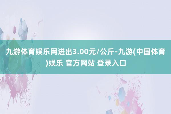 九游体育娱乐网进出3.00元/公斤-九游(中国体育)娱乐 官方网站 登录入口
