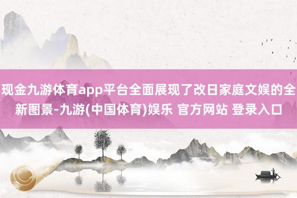 现金九游体育app平台全面展现了改日家庭文娱的全新图景-九游(中国体育)娱乐 官方网站 登录入口