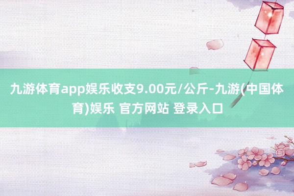 九游体育app娱乐收支9.00元/公斤-九游(中国体育)娱乐 官方网站 登录入口