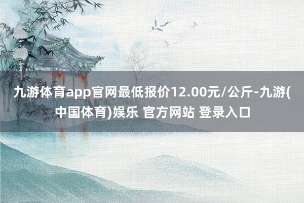 九游体育app官网最低报价12.00元/公斤-九游(中国体育)娱乐 官方网站 登录入口