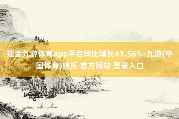 现金九游体育app平台同比增长41.56%-九游(中国体育)娱乐 官方网站 登录入口