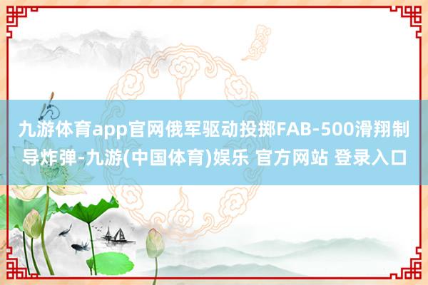九游体育app官网俄军驱动投掷FAB-500滑翔制导炸弹-九游(中国体育)娱乐 官方网站 登录入口