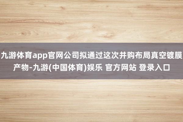 九游体育app官网公司拟通过这次并购布局真空镀膜产物-九游(中国体育)娱乐 官方网站 登录入口